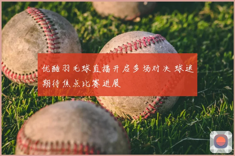 优酷羽毛球直播开启多场对决 球迷期待焦点比赛进展