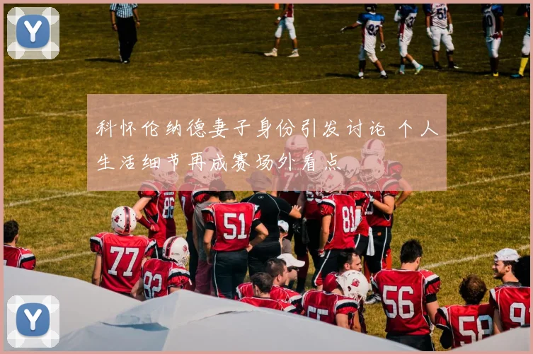 科怀伦纳德妻子身份引发讨论 个人生活细节再成赛场外看点