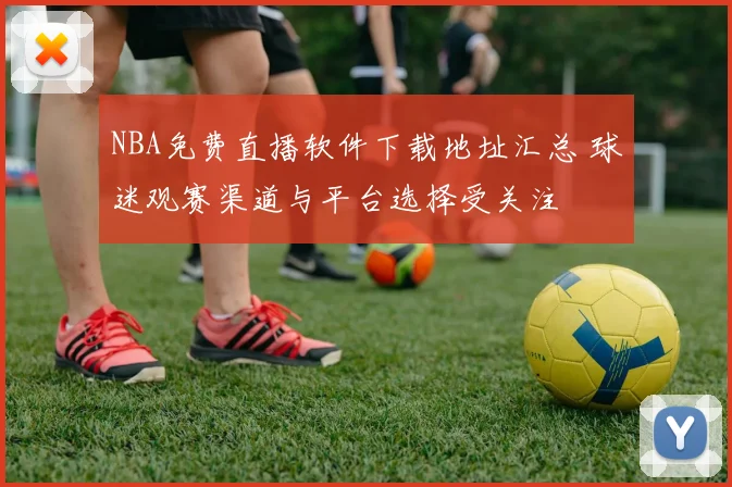 NBA免费直播软件下载地址汇总 球迷观赛渠道与平台选择受关注