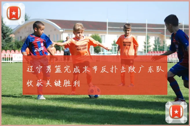辽宁男篮完成末节反扑击败广东队收获关键胜利