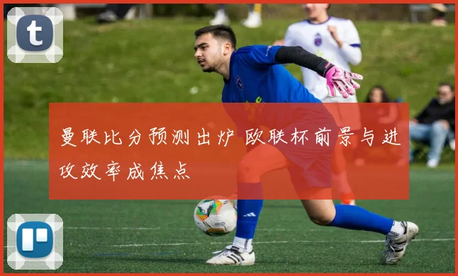 曼联比分预测出炉 欧联杯前景与进攻效率成焦点
