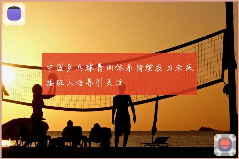 中国乒乓球青训体系持续发力未来接班人培养引关注