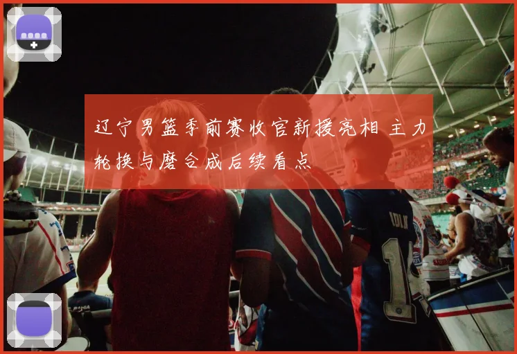 辽宁男篮季前赛收官新援亮相 主力轮换与磨合成后续看点