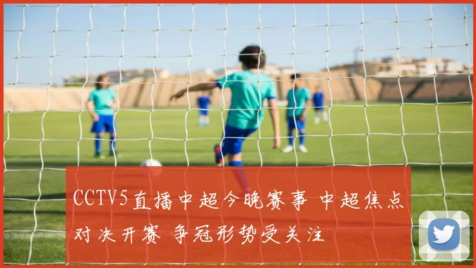 CCTV5直播中超今晚赛事 中超焦点对决开赛 争冠形势受关注