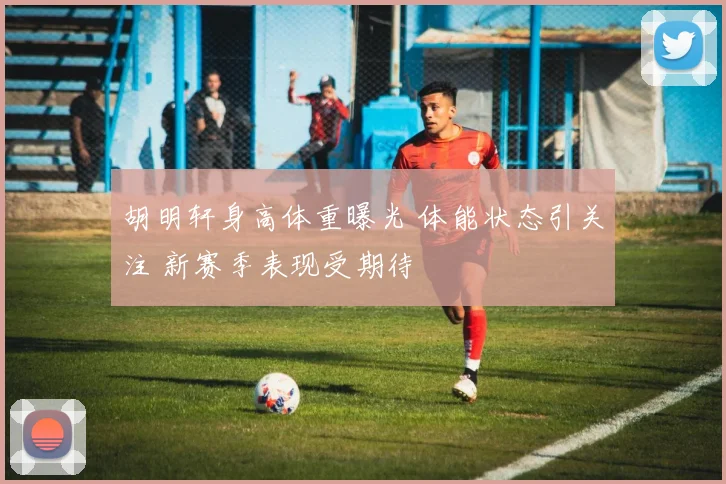 胡明轩身高体重曝光 体能状态引关注 新赛季表现受期待