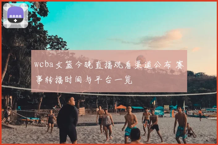 wcba女篮今晚直播观看渠道公布 赛事转播时间与平台一览