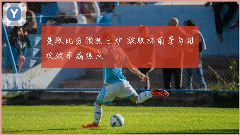 曼联比分预测出炉 欧联杯前景与进攻效率成焦点
