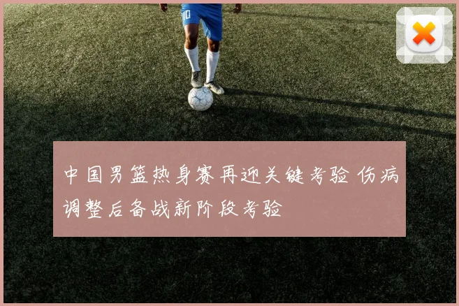 中国男篮热身赛再迎关键考验 伤病调整后备战新阶段考验
