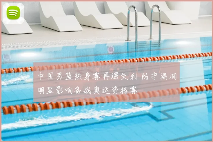 中国男篮热身赛再遇失利 防守漏洞明显影响备战奥运资格赛