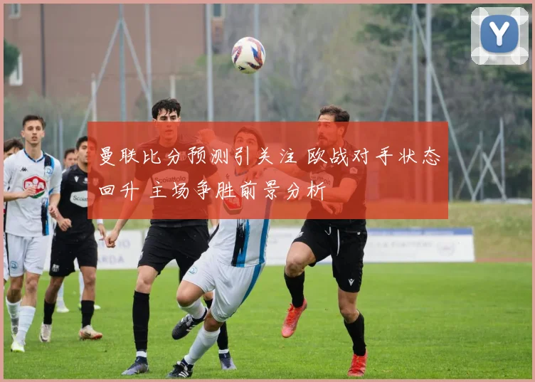 曼联比分预测引关注 欧战对手状态回升 主场争胜前景分析