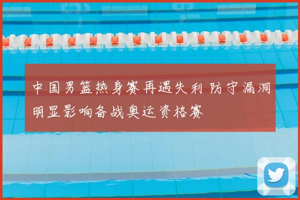 中国男篮热身赛再遇失利 防守漏洞明显影响备战奥运资格赛