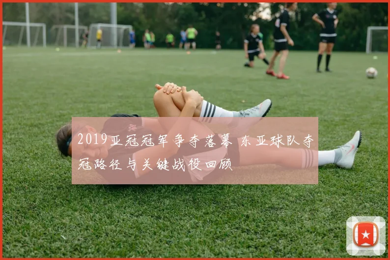 2019亚冠冠军争夺落幕 东亚球队夺冠路径与关键战役回顾