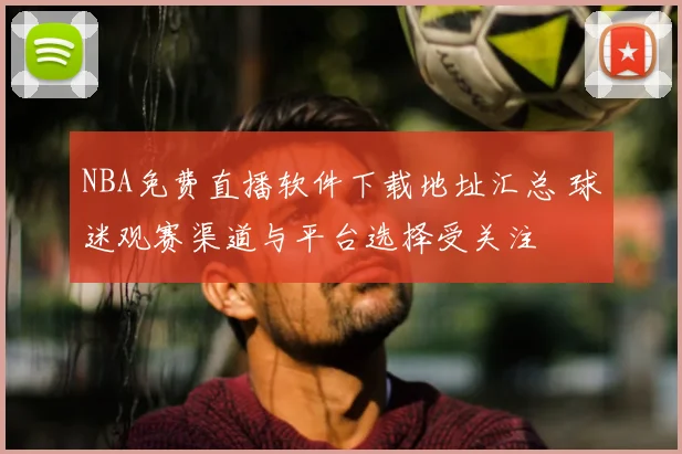 NBA免费直播软件下载地址汇总 球迷观赛渠道与平台选择受关注