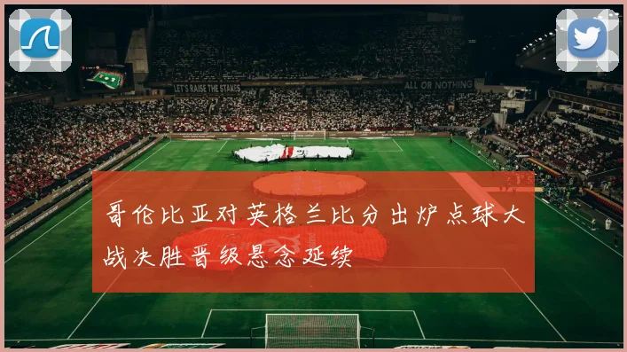 哥伦比亚对英格兰比分出炉点球大战决胜晋级悬念延续